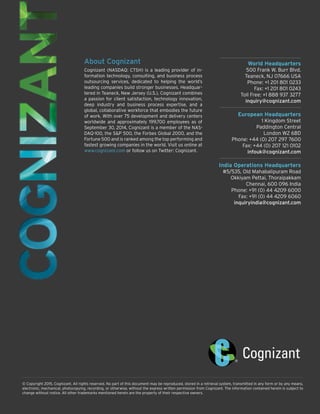 World Headquarters
500 Frank W. Burr Blvd.
Teaneck, NJ 07666 USA
Phone: +1 201 801 0233
Fax: +1 201 801 0243
Toll Free: +1 888 937 3277
inquiry@cognizant.com
European Headquarters
1 Kingdom Street
Paddington Central
London W2 6BD
Phone: +44 (0) 207 297 7600
Fax: +44 (0) 207 121 0102
infouk@cognizant.com
India Operations Headquarters
#5/535, Old Mahabalipuram Road
Okkiyam Pettai, Thoraipakkam
Chennai, 600 096 India
Phone: +91 (0) 44 4209 6000
Fax: +91 (0) 44 4209 6060
inquiryindia@cognizant.com
© Copyright 2015, Cognizant. All rights reserved. No part of this document may be reproduced, stored in a retrieval system, transmitted in any form or by any means,
electronic, mechanical, photocopying, recording, or otherwise, without the express written permission from Cognizant. The information contained herein is subject to
change without notice. All other trademarks mentioned herein are the property of their respective owners.
About Cognizant
Cognizant (NASDAQ: CTSH) is a leading provider of in-
formation technology, consulting, and business process
outsourcing services, dedicated to helping the world’s
leading companies build stronger businesses. Headquar-
tered in Teaneck, New Jersey (U.S.), Cognizant combines
a passion for client satisfaction, technology innovation,
deep industry and business process expertise, and a
global, collaborative workforce that embodies the future
of work. With over 75 development and delivery centers
worldwide and approximately 199,700 employees as of
September 30, 2014, Cognizant is a member of the NAS-
DAQ-100, the S&P 500, the Forbes Global 2000, and the
Fortune 500 and is ranked among the top performing and
fastest growing companies in the world. Visit us online at
www.cognizant.com or follow us on Twitter: Cognizant.
 