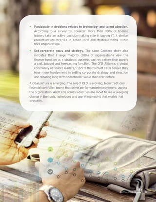 THE SOCIAL MEDIA MANDATE FOR THE HOTEL INDUSTRY 3REVITALIZING FINANCE 3
•	 Participate in decisions related to technology and talent adoption.
According to a survey by Consero,3
more than 90% of finance
leaders take an active decision-making role in buying IT. A similar
proportion are involved in senior level and strategic hiring within
their organizations.
•	 Set corporate goals and strategy. The same Consero study also
indicates that a large majority (81%) of organizations view the
finance function as a strategic business partner, rather than purely
a cost, budget and forecasting function. The CFO Alliance, a global
community of finance leaders,4
reports that 56% of CFOs believe they
have more involvement in setting corporate strategy and direction
and creating long-term shareholder value than ever before.
A clear picture is emerging. The role of CFO is evolving, from traditional
financial controller, to one that drives performance improvements across
the organization. And CFOs across industries are about to see a sweeping
change in the tools, techniques and operating models that enable that
evolution.
 