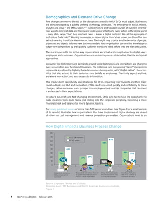 Demographics and Demand Drive Change
Role changes are merely the tip of the disruptions ahead to which CFOs must adjust. Businesses
are being reshaped by a quickly shifting technology landscape. The emergence of social, mobile,
analytic and cloud — the SMAC StackTM
— is creating new and valuable sources of business informa-
tion, ways to interpret data and the means to do so cost-effectively. Every action in the digital world
— every click, swipe, “like,” buy, post and tweet — leaves a digital footprint. We call the aggregate of
such data a Code Halo.TM
Winning businesses, as recent digital history has shown, are those that can
extract meaning from Code Halo intersections. The insight they provide into the behavior of people,
processes and objects informs new business models. Your organization can use this knowledge to
outperform competitors by anticipating customer wants and need, before they are even articulated.
There are huge shifts too in the way organizations work that are brought about by digital-savvy
employees and customers. Organizations are embracing more collaborative, flexible and global
approaches.
Consumer-led technology and demands around social technology and interactions are changing
every assumption ever held about business. The millennial (and burgeoning “Gen Z”) generation
represents a profoundly digitally-fueled consumer demographic, with “digital native” character-
istics that also extend to their behaviors and beliefs as employees. They fully expect anytime,
anywhere interaction, and easy access to information.
This creates both opportunity and challenge for CFOs, impacting their budgets and their tradi-
tional outlooks on R&D and innovation. CFOs need to respond quickly and confidently to these
changes, before consumers and prospective employees look to other companies that can meet
— and exceed — their expectations.
In today’s data-rich and fast-changing environment, CFOs who fail to take the opportunity to
make meaning from Code Halos risk sliding into the corporate periphery, becoming a mere
financial check and balance for more dynamic leaders.
Our newly published survey of more than 500 senior executives (see Figure 1 for a small sample
of its results) illustrates how organizations that have implemented digital strategy are ahead
of others on cost management and revenue generation parameters. Organizations need to do
4 KEEP CHALLENGING February 2015
How Digital Impacts Business Process Change
Source: Cognizant “Robot and I” study.
Response base: 537 European and North American business executives.
Figure 1
0
10
20
30
40
50
60
70
80
33%
44%
21%
24%
59%
67%
35% 32%
In 12-24 months
In 3-5 years
Respondents who believe
F&A processes will be
automated.
Respondents who believe there will
be greater than 25% reduction in
FTEs as a result of automation.
Those who foresee greater
than 10% reduction in costs
as a result of automation.
Executives who believe
F&A will be “context” to
business in the future.
 