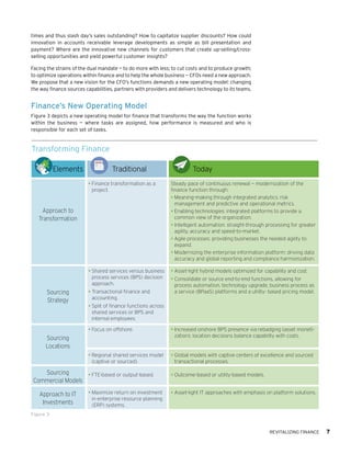 REVITALIZING FINANCE 7
times and thus slash day’s sales outstanding? How to capitalize supplier discounts? How could
innovation in accounts receivable leverage developments as simple as bill presentation and
payment? Where are the innovative new channels for customers that create up-selling/cross-
selling opportunities and yield powerful customer insights?
Facing the strains of the dual mandate — to do more with less; to cut costs and to produce growth;
to optimize operations within finance and to help the whole business — CFOs need a new approach.
We propose that a new vision for the CFO’s functions demands a new operating model: changing
the way finance sources capabilities, partners with providers and delivers technology to its teams.
Finance’s New Operating Model
Figure 3 depicts a new operating model for finance that transforms the way the function works
within the business — where tasks are assigned, how performance is measured and who is
responsible for each set of tasks.
Transforming Finance
Figure 3
Elements Traditional Today
Approach to
Transformation
•	Finance transformation as a
project.
Steady pace of continuous renewal — modernization of the
finance function through:
•	Meaning-making through integrated analytics: risk
management and predictive and operational metrics.
•	Enabling technologies: integrated platforms to provide a
common view of the organization.
•	Intelligent automation: straight-through processing for greater
agility, accuracy and speed-to-market.
•	Agile processes: providing businesses the needed agility to
expand.
•	Modernizing the enterprise information platform: driving data
accuracy and global reporting and compliance harmonization.
Sourcing
Strategy
•	Shared services versus business
process services (BPS) decision
approach.
•	Transactional finance and
accounting.
•	Split of finance functions across
shared services or BPS and
internal employees.
•	Asset-light hybrid models optimized for capability and cost.
•	Consolidate or source end-to-end functions, allowing for
process automation, technology upgrade, business process as
a service (BPaaS) platforms and a utility- based pricing model.
Sourcing
Locations
•	Focus on offshore. •	Increased onshore BPS presence via rebadging (asset moneti-
zation); location decisions balance capability with costs.
•	Regional shared services model
(captive or sourced).
•	Global models with captive centers of excellence and sourced
transactional processes.
Sourcing
Commercial Models
•	FTE-based or output-based. •	Outcome-based or utility-based models.
Approach to IT
Investments
•	Maximize return on investment
in enterprise resource planning
(ERP) systems.
•	Asset-light IT approaches with emphasis on platform solutions.
 