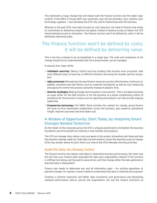 8 KEEP CHALLENGING February 2015
This represents a huge change that will impact both the finance function and the wider orga-
nization. It will affect in-house staff, your processes, your service providers, your systems, your
technology suppliers — and ultimately the CFO role, and its relationship with the business.
Whereas in the past CFOs may have focused on cost reduction, the head of finance now needs
to concentrate on delivering simplicity and agility. Instead of seeking access to talent, the CFO
should demand access to innovation. The finance function won’t be defined by costs; it will be
defined by delivering value.
This is too big a change to be accomplished in a single leap. The scale and complexity of the
change should not be underestimated. But the transformation can be managed.
It requires four major shifts:
•	Intelligent sourcing: Taking a hybrid sourcing strategy that touches more processes, with
more different ways of sourcing, in different locations and using the broader partner ecosys-
tem.
•	Agile processes: Reimagining the way finance measures process effectiveness, looking at ca-
pability, innovation and soft factors such as customer touchpoints as well as cost; measuring
and paying for end-to-end process outcomes instead of people’s time.
•	Smarter strategies: Making change and innovation a core activity — this is not about business
as usual, either for the F&A function or for the business as a whole. Establishing centers of
excellence for the business in areas such as reporting and analytics can help provide ongoing
leadership.
•	Empowering technology: The SMAC Stack provides the catalyst for change, giving finance
the tools to drive meaningful collaboration across the business, gain powerful operational
insight, improve outcomes and drive down cost.
A Window of Opportunity: Start Today, by Imagining Smart
Changes Needed Tomorrow
As the holder of the corporate purse, the CFO is uniquely positioned to strengthen the business
foundation and drive growth by investing in new markets and products.
The CFO can manage risks, reduce costs and waste in the system, streamline cash flows and help
the business emerge ready for Code Halo transformations. Given the daunting scale of change,
CFOs may wonder where to start. Here’s our view of the CFO’s Monday morning priorities:
Audit the Data You Already Collect
The finance function has always used data to understand business performance. But when was
the last time your finance team evaluated the data your organization collects? If the function
is shifting from being cost-focused to value-driven, will that change either the data gathered or
how that data is interpreted?
Finance also needs to determine any and all information gaps — for existing operations or
planned changes. For starters, finance needs to understand how data is collected and analyzed.
Creating a common taxonomy and better data consistency and governance and developing
standard performance metrics (across the organization, not just the finance functions) all
The finance function won’t be defined by costs;
it will be defined by delivering value.
 