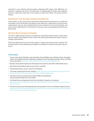 REVITALIZING FINANCE 9
contribute to more effective decision-making. Integrating ERP systems with CRM feeds, for
example, or applying risk metrics to market data, or mapping pipeline insights with expansion
plans can create that single view of the company to help inform better and quicker decision-
making.
Benchmark Your Business Partnership Maturity
Using industry or peer group data to benchmark existing process performance is an ideal way
to evaluate current performance and identify areas where your organization can drive process
improvements. Has your team identified which finance functions are core to the business, and
which can be handled better by a third party? If you have, have you evaluated how well they are
performing?
Identify Where Change Is Needed
The CFO is ideally placed to become a champion of organization-wide business change. But to
earn the respect and confidence of the C-suite, CFOs need to demonstrate they have a vision for
strategic improvements.
CFOs must define how their own function needs to change, and map the actions required. This
will demonstrate strong leadership and establish a reputation for delivering business improve-
ments.
Footnotes
1	 To learn more about Code Halos, read Code Halos: How the Digital Lives of People, Things, and Organi-
zations Are Changing the Rules of Business, by Malcolm Frank, Paul Roehrig and Ben Pring, John Wiley
& Sons, April 2014, www.wiley.com/WileyCDA/WileyTitle/productCd-1118862074.html.
2	 Business Trends 2014: Knowing Your F&A Outsourcing Customer, April 2014, IT019-003337, Ovum.
3	 2013 Chief Financial Officer Data Survey, Consero, July 2013.
4	 CFO Sentiment Study, January 2013, The CFO Alliance.
5	 “The Value of Signal (and the Cost of Noise),” www.cognizant.com/InsightsWhitepapers/The-Value-of-
Signal-and-the-Cost-of-Noise-The-New-Economics-of-Meaning-Making.pdf.
6	 The State of Services & Outsourcing in 2014, KPMG and HfS Research
(study conducted in May and June of 2014.)
7	 The Shared Services Imperative: Evolve from Cost-Killer to Value Driver, Cognizant,
www.cognizant.com/InsightsWhitepapers/The-Shared-Services-Imperative-Evolve-from-Cost-Killer-to-
Value-Driver.pdf.
8	 The New Process Genome: Recoding Business Process Work to Thrive in the Modern Digital Economy.
www.cognizant.com/InsightsWhitepapers/The-New-Process-Genome-Recoding-Business-Process-Work-
to-Thrive-in-the-Modern-Digital-Economy.pdf.
 