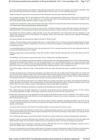 has heavily regulated procedures and imposed so many operational requirements, that the cost of opening a new business is prohibitive. This
has favoured the large chain businesses which can afford the high set up costs, come in over the small family businesses.
Today, the majority of goods and services consumed in local communities come from large rather than small business.
The socialscape in Europe, the US, and Australia now boasts almost a whole generation of dispossessed youth in terms of economic and
entrepreneurial opportunity. The youth of today have few vocational skills relative to previous generations, experience in industry, or any
sense of the strong work ethics that once existed as a cornerstone of society.
The above has occurred both in urban and rural regions where these countries have become the barren fields of material and spiritual poverty,
with a distinct lack of hope running through the younger generation.
Contemporary governments seem to be void of any visions of how to build their respective societies within their countries. The politicians of
today seek election to run and operate government, rather than seek government as a means to enact new visions and directions for society.
Governments have become regulators, adding thousands of new laws and regulations to the statute books each year. Regulation, in the
opinion of the author, has been one of the destroyers of community vitality, and as stated above, made the costs of opening and operating a
business almost prohibitive.
Overzealous regulation by government has ripped out the soul of ‘Western society’.
Somehow, the above problem must be remedied before there is a major backlash. The rise of Nazism and Islamic fundamentalism in Europe
are in some ways early symptoms of dispossession. These scars can fester into the nightmare of what happened in Germany during the 1930s,
if change does not occur.
An unsustainable high cost of living exists across the developed world. This is creating unnecessary poverty and creating high barriers for
new local community businesses to be created.
While governments have increased spending on items such as defence, hospital and other social protection services face chronic stress from
cutbacks.
New paradigms of government are required from leaders who are willing to make the difficult decisions.
The aim of any new paradigm of government would be to bring back truly small community based government, with a central government
looking after the national issues of defence, etc. From the financial point of view, this is absolutely necessary, i.e., to find a way to have small
government, due to the eroding tax base and aging populations within most countries of the developed world. Otherwise massive fiscal
deficits will continue to grow in national budgets to the point where ‘failed governments’ will be a common occurrence.
This extreme situation could occur within a single generation from now, where the Greek crisis today is a prelude of the future facing the
‘west’.
Secondly, the regulating away manufacturing and industry to the third world in the name of safety and environment needs to be reversed. The
cost of this has been too high for society to bear. HACCP, GMP, OSHA, and other regulations have made it so difficult to open and operate a
business for the small entrepreneur. Today the streets of Europe are sterile, while the streets of Asia are vibrant. There are lessons to be learnt
here and public discussion is so badly needed about what type of society government should allow.
Thirdly, the current banking system needs to be overhauled. Banks are not acting in the greater social interest, and through their promotion of
property speculation, have played a role in putting housing out of the hands of the people who need it. The banks are hesitant to lend to small
business and in the writer’s opinion, a return to small banks and savings societies needs to consideration.
The current trends in banking are not healthy for competition and rebuilding local community enterprise.
Next, industry protection and import replacement are not the dirty words that the economic rationalists made us believe. It’s time to protect
local industry, particularly the SMEs, just like japan, South Korea, and almost all of the rest of the world are doing.
Finally, cities are becoming far too big and rupturing as they struggle to provide the necessary services to inhabitants. There should be a focus
on regional development where richer lifestyles can exist. Regionalization is the best way to reinvent community, as we ask the question;
How big should our cities grow?
Life is not about the ‘grand plan’ of developing a new universe based on national comparative advantage, particularly if the social costs are
too high. Unemployment and poverty issues are more important than seeking some form of theoretical efficiency that is exploitive and partly
artificial in the first place.
Government needs to promote and develop local community industry as a prime tenant of its economic policy.
We must not be scared of decentralization. Australia tried to centralize government, and the EU is one massive failed experiment. We need to
restock and take another look at new models of regional cooperation that can promote the advantages of large markets, yet recognize the need
to maintain local community markets.
This is another area that requires a new economic dogma for politicians to jump on-board. New economic philosophy/policy wanted here.
In such as world, we can put the focus back onto community. This is where the economists have to work hard, not to develop regional and
global economic models, but to give birth (or rebirth) to the area of community economics. This must be inspiring to the politicians.
We need politicians who are committed to community economy, rather than those who run to Canberra, Washington, or Brussels, and live
within their ‘bubble worlds’ in those places remote from their constituencies.
The cost of not doing this in the near future could be drastic. We already see extensive urban prairies in places like Detroit, closed businesses
in small townships, the selling of iconic brands which gave employment to generations of workers, and countries going into bankruptcy.
Page 3 of 7Revitalizing manufacturing enterprise in the post-industrial void: A new paradigm shif...
9/5/2015http://nsnbc.me/2015/04/27/revitalizing-manufacturing-enterprise-in-the-post-industrial-...
 