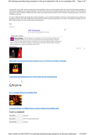2 8
Australia like many other western countries faces fiscal problems which are being repaired within the current fiscal/economic paradigm of
cost/revenue management, by manager politicians. The end of the resource boom is further putting strain on the economy. The US is heavily
paying for its wars. Its military expansion has led to many social and economic problems at home. Europe is fiscally grieving over the loss of
its industry to the east.
It’s time to think about this and change the economic paradigms we exist within today before we become overcrowded with cars and have no
enterprise to pursue. The world could return to mass poverty, relative to previous generations very easily. The majority of people won’t be
able to afford medical services, and three descent meals per day.
Share:
About the Author
Murray Hunter - Murray Hunter is an academic at University Malaysia Perlis and
sometimes consults to government on development and entrepreneurship within the
ASEAN region. Murrey Hunter contributes to several international media, including our
partner media, The 4th Media in Beijing, Asian Sentinel and others. Murray Hunter became a
regular contributor to nsnbc international in May 2013.
Related News
Abu Laila: “Israel Using Absentee Property Law As A Pretext For Ethnic Cleansing”
Trade Deals and Immigration Are Not the Only Threat to Employment
EU vs. Google: When Two Goliaths Meet
Venezuela Pledges 1.4 Million Ounces Gold as Collateral in CitiBank Deal
Leave a comment
Your Name... (Required)
Your Email... (Will not be published) (Required)
Your Website... (Optional)
Share
Job Vacancies
Get Job Listings, Vacancies & More With Free Job App
Page 4 of 7Revitalizing manufacturing enterprise in the post-industrial void: A new paradigm shif...
9/5/2015http://nsnbc.me/2015/04/27/revitalizing-manufacturing-enterprise-in-the-post-industrial-...
 