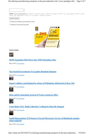 

XHTML: You can use these html tags: <a href="" title=""> <abbr title=""> <acronym title=""> <b> <blockquote cite=""> <cite>
<code> <del datetime=""> <em> <i> <q cite=""> <strike> <strong>
Submit Comment
Notify me of follow-up comments by email.
Notify me of new posts by email.
Latest articles
40,691 Egyptians fled Libya since ISIS beheading video
May 8, 2015, No Comments
New Israeli Government To Legalize Random Outposts
May 8, 2015, No Comments
Egypt’s military participated in release of Ethiopians abducted in Libya: Sisi
May 8, 2015, No Comments
Brits call for immediate protests if Tories remain in office
May 8, 2015, No Comments
Court Rules NSA ‘Bulk Collection’ is Illegal & Must Be Stopped
May 8, 2015, No Comments
Saudi King pardons 76 Prisoners: Forced Mercenary Service of Hundreds remains
uninvestigated
May 8, 2015, No Comments
Page 5 of 7Revitalizing manufacturing enterprise in the post-industrial void: A new paradigm shif...
9/5/2015http://nsnbc.me/2015/04/27/revitalizing-manufacturing-enterprise-in-the-post-industrial-...
 