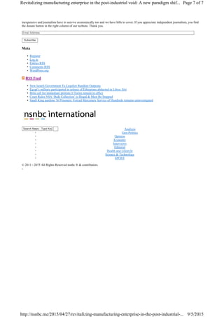 Search News - Type Keyword & Hit Enter
inexpensive and journalists have to survive economically too and we have bills to cover. If you appreciate independent journalism, you find
the donate button in the right column of our website. Thank you.
Subscribe
Meta
• Register
• Log in
• Entries RSS
• Comments RSS
• WordPress.org
RSS Feed
• New Israeli Government To Legalize Random Outposts
• Egypt’s military participated in release of Ethiopians abducted in Libya: Sisi
• Brits call for immediate protests if Tories remain in office
• Court Rules NSA ‘Bulk Collection’ is Illegal & Must Be Stopped
• Saudi King pardons 76 Prisoners: Forced Mercenary Service of Hundreds remains uninvestigated
◦ Analysis
◦ Geo-Politics
◦ Opinion
◦ Economy
◦ Interviews
◦ Editorial
◦ Health and Lifestyle
◦ Science & Technology
◦ SPORT
© 2011 - 2075 All Rights Reserved nsnbc ® & contributors.
Page 7 of 7Revitalizing manufacturing enterprise in the post-industrial void: A new paradigm shif...
9/5/2015http://nsnbc.me/2015/04/27/revitalizing-manufacturing-enterprise-in-the-post-industrial-...
 
