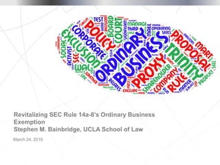 March 24, 2016
Revitalizing SEC Rule 14a-8’s Ordinary Business
Exemption
Stephen M. Bainbridge, UCLA School of Law
 