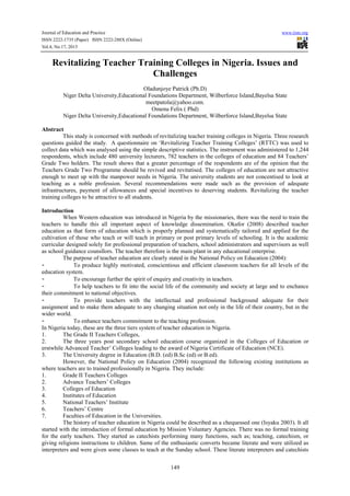 Journal of Education and Practice www.iiste.org
ISSN 2222-1735 (Paper) ISSN 2222-288X (Online)
Vol.4, No.17, 2013
149
Revitalizing Teacher Training Colleges in Nigeria. Issues and
Challenges
Oladunjoye Patrick (Ph.D)
Niger Delta University,Educational Foundations Department, Wilberforce Island,Bayelsa State
meetpatola@yahoo.com.
Omenu Felix ( Phd)
Niger Delta University,Educational Foundations Department, Wilberforce Island,Bayelsa State
Abstract
This study is concerned with methods of revitalizing teacher training colleges in Nigeria. Three research
questions guided the study. A questionnaire on ‘Revitalizing Teacher Training Colleges’ (RTTC) was used to
collect data which was analysed using the simple descriptive statistics. The instrument was administered to 1,244
respondents, which include 480 university lecturers, 782 teachers in the colleges of education and 84 Teachers’
Grade Two holders. The result shows that a greater percentage of the respondents are of the opinion that the
Teachers Grade Two Programme should be revived and revitatised. The colleges of education are not attractive
enough to meet up with the manpower needs in Nigeria. The university students are not concentised to look at
teaching as a noble profession. Several recommendations were made such as the provision of adequate
infrastructures, payment of allowances and special incentives to deserving students. Revitalizing the teacher
training colleges to be attractive to all students.
Introduction
When Western education was introduced in Nigeria by the missionaries, there was the need to train the
teachers to handle this all important aspect of knowledge dissemination. Okafor (2008) described teacher
education as that form of education which is properly planned and systematically tailored and applied for the
cultivation of those who teach or will teach in primary or post primary levels of schooling. It is the academic
curricular designed solely for professional preparation of teachers, school administrators and supervisors as well
as school guidance counsllors. The teacher therefore is the main plant in any educational enterprise.
The purpose of teacher education are clearly stated in the National Policy on Education (2004):
- To produce highly motivated, conscientious and efficient classroom teachers for all levels of the
education system.
- To encourage further the spirit of enquiry and creativity in teachers.
- To help teachers to fit into the social life of the community and society at large and to enchance
their commitment to national objectives.
- To provide teachers with the intellectual and professional background adequate for their
assignment and to make them adequate to any changing situation not only in the life of their country, but in the
wider world.
- To enhance teachers commitment to the teaching profession.
In Nigeria today, these are the three tiers system of teacher education in Nigeria.
1. The Grade II Teachers Colleges,
2. The three years post secondary school education course organized in the Colleges of Education or
erstwhile Advanced Teacher’ Colleges leading to the award of Nigeria Certificate of Education (NCE).
3. The University degree in Education (B.D. (ed) B.Sc (ed) or B.ed).
However, the National Policy on Education (2004) recognized the following existing institutions as
where teachers are to trained professionally in Nigeria. They include:
1. Grade II Teachers Colleges
2. Advance Teachers’ Colleges
3. Colleges of Education
4. Institutes of Education
5. National Teachers’ Institute
6. Teachers’ Centre
7. Faculties of Education in the Universities.
The history of teacher education in Nigeria could be described as a chequessed one (Isyaku 2003). It all
started with the introduction of formal education by Mission Voluntary Agencies. There was no formal training
for the early teachers. They started as catechists performing many functions, such as; teaching, catechism, or
giving religions instructions to children. Same of the enthusiastic converts became literate and were utilized as
interpreters and were given some classes to teach at the Sunday school. These literate interpreters and catechists
 