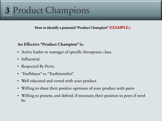 Product Champions
3
How to identify a potential“Product Champion”(EXAMPLE):
An Effective “Product Champion” is:
▪ Active leader or manager of specific therapeutic class.
▪ Influential.
▪ Respected By Peers.
▪ ‘Trailblazer” vs.“Traditionalist”
.
▪ Well educated and versed with your product
▪ Willing to share their positive opinions of your product with peers
▪ Willing to present, and defend, if necessary, their position to peers if need
be
 