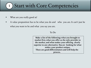 1 Start with Core Competencies
§ What are you really good at?
§ A value proposition has to be what you do and who you are. It can’t just be
what you want to be and what you say you are.
To Do
Make a list of the following: what you brought to
market first, what you offer as the only provider to
the market, and what makes your offering clearly
superior to any alternative. You are looking for what
makes your product unique.
These are good differentiators and will help the
process.
 
