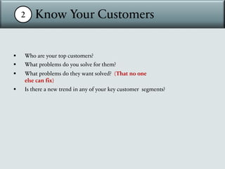 2 Know Your Customers
§ Who are your top customers?
§ What problems do you solve for them?
§ What problems do they want solved? (That no one
else can fix)
§ Is there a new trend in any of your key customer segments?
 