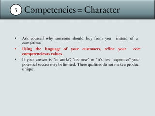 3 Competencies = Character
§ Ask yourself why someone should buy from you instead of a
competitor.
§ Using the language of your customers, refine your core
competencies as values.
§ If your answer is “it works”
, “it’s new” or “it’s less expensive” your
potential success may be limited. These qualities do not make a product
unique.
 
