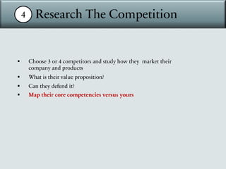 4 Research The Competition
§ Choose 3 or 4 competitors and study how they market their
company and products
§ What is their value proposition?
§ Can they defend it?
§ Map their core competencies versus yours
 