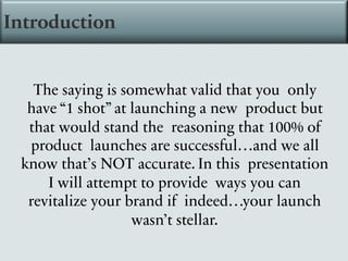 Introduction
The saying is somewhat valid that you only
have “1 shot” at launching a new product but
that would stand the reasoning that 100% of
product launches are successful…and we all
know that’s NOT accurate. In this presentation
I will attempt to provide ways you can
revitalize your brand if indeed…your launch
wasn’t stellar.
 