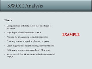 S.W.O.T. Analysis
EXAMPLE
Threats
▪ Cost perception of failed product may be difficult to
overcome
▪ High degree of satisfaction with IV PCA
▪ Potential for an aggressive competitive response
▪ Price may provoke a inpatient pharmacy response
▪ Use in inappropriate patients leading to inferior results
▪ Difficulty in accessing customer due to OR setting
▪ Acceptance of SMART pump and safety innovation with
IV PCA
 