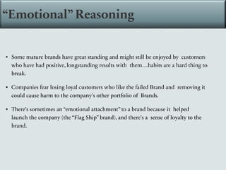 ▪ Some mature brands have great standing and might still be enjoyed by customers
who have had positive, longstanding results with them…habits are a hard thing to
break.
▪ Companies fear losing loyal customers who like the failed Brand and removing it
could cause harm to the company’s other portfolio of Brands.
▪ There’s sometimes an “emotional attachment” to a brand because it helped
launch the company (the “Flag Ship” brand), and there’s a sense of loyalty to the
brand.
“Emotional” Reasoning
 