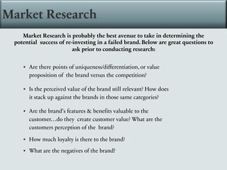 Market Research
Market Research is probably the best avenue to take in determining the
potential success of re-investing in a failed brand. Below are great questions to
ask prior to conducting research:
▪ Are there points of uniqueness/differentiation, or value
proposition of the brand versus the competition?
▪ Is the perceived value of the brand still relevant? How does
it stack up against the brands in those same categories?
▪ Are the brand’s features & benefits valuable to the
customer…do they create customer value? What are the
customers perception of the brand?
▪ How much loyalty is there to the brand?
▪ What are the negatives of the brand?
 