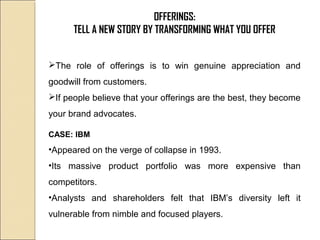 OFFERINGS:
TELL A NEW STORY BY TRANSFORMING WHAT YOU OFFER
The role of offerings is to win genuine appreciation and
goodwill from customers.
If people believe that your offerings are the best, they become
your brand advocates.
CASE: IBM
•Appeared on the verge of collapse in 1993.
•Its massive product portfolio was more expensive than
competitors.
•Analysts and shareholders felt that IBM’s diversity left it
vulnerable from nimble and focused players.
 