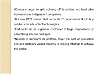 •Company began to split, spinning off its printers and hard drive
businesses as independent companies.
•But new CEO realized that corporate IT departments like to buy
solutions not a bunch of technologies.
•IBM could act as a general contractor to large corporations by
assembling solution packages.
•Needed to transform its portfolio, lower the cost of production
and add customer valued features to existing offerings to achieve
this vision.
 