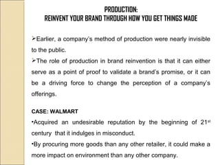 PRODUCTION:
REINVENT YOUR BRAND THROUGH HOW YOU GET THINGS MADE
Earlier, a company’s method of production were nearly invisible
to the public.
The role of production in brand reinvention is that it can either
serve as a point of proof to validate a brand’s promise, or it can
be a driving force to change the perception of a company’s
offerings.
CASE: WALMART
•Acquired an undesirable reputation by the beginning of 21st
century that it indulges in misconduct.
•By procuring more goods than any other retailer, it could make a
more impact on environment than any other company.
 
