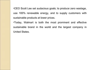 •CEO Scott Lee set audacious goals; to produce zero wastage,
use 100% renewable energy, and to supply customers with
sustainable products at lower prices.
•Today, Walmart is both the most prominent and effective
sustainable brand in the world and the largest company in
United States.
 