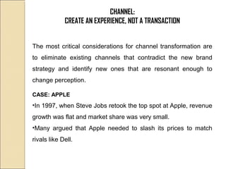 CHANNEL:
CREATE AN EXPERIENCE, NOT A TRANSACTION
The most critical considerations for channel transformation are
to eliminate existing channels that contradict the new brand
strategy and identify new ones that are resonant enough to
change perception.
CASE: APPLE
•In 1997, when Steve Jobs retook the top spot at Apple, revenue
growth was flat and market share was very small.
•Many argued that Apple needed to slash its prices to match
rivals like Dell.
 