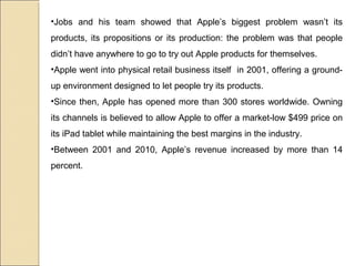 •Jobs and his team showed that Apple’s biggest problem wasn’t its
products, its propositions or its production: the problem was that people
didn’t have anywhere to go to try out Apple products for themselves.
•Apple went into physical retail business itself in 2001, offering a ground-
up environment designed to let people try its products.
•Since then, Apple has opened more than 300 stores worldwide. Owning
its channels is believed to allow Apple to offer a market-low $499 price on
its iPad tablet while maintaining the best margins in the industry.
•Between 2001 and 2010, Apple’s revenue increased by more than 14
percent.
 