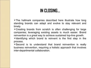 IN CLOSING…
The hallmark companies described here illustrate how long
standing brands can adapt and evolve to stay relevant and
timely.
Creating brands from scratch is often challenging for large
companies; leveraging existing assets is much easier. Brand
reinvention is a great way to achieve sustained top-line growth.
Identifying which brand to reinvent is the first step in the
process.
Second is to understand that brand reinvention is really
business reinvention, requiring a holistic approach that involves
inter-departmental collaboration.
 
