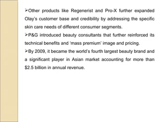 Other products like Regenerist and Pro-X further expanded
Olay’s customer base and credibility by addressing the specific
skin care needs of different consumer segments.
P&G introduced beauty consultants that further reinforced its
technical benefits and ‘mass premium’ image and pricing.
By 2009, it became the world’s fourth largest beauty brand and
a significant player in Asian market accounting for more than
$2.5 billion in annual revenue.
 