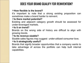 DOES YOUR BRAND QUALIFY FOR REINVENTION?
How flexible is the brand?
It’s important to note that a strong existing proposition can
sometimes make a brand harder to reinvent.
Is there market potential?
Existing and adjacent category growth should be assessed for
under-leveraged markets.
Is it on trend?
Brands on the wrong side of history are difficult to align with
growing trends.
Is its revenue sizable?
Sizable sales figures may suggest under-utilized consumer love.
Is it strategically useful?
Brands that signify broader opportunities that a company wants to
take advantage of across the portfolio can help built internal
capabilities.
 
