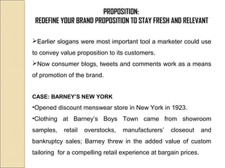 PROPOSITION:
REDEFINE YOUR BRAND PROPOSITION TO STAY FRESH AND RELEVANT
Earlier slogans were most important tool a marketer could use
to convey value proposition to its customers.
Now consumer blogs, tweets and comments work as a means
of promotion of the brand.
CASE: BARNEY’S NEW YORK
•Opened discount menswear store in New York in 1923.
•Clothing at Barney’s Boys Town came from showroom
samples, retail overstocks, manufacturers’ closeout and
bankruptcy sales; Barney threw in the added value of custom
tailoring for a compelling retail experience at bargain prices.
 