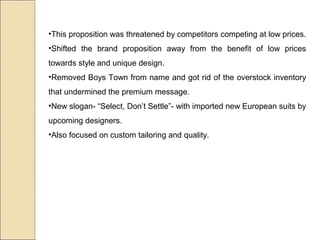 •This proposition was threatened by competitors competing at low prices.
•Shifted the brand proposition away from the benefit of low prices
towards style and unique design.
•Removed Boys Town from name and got rid of the overstock inventory
that undermined the premium message.
•New slogan- “Select, Don’t Settle”- with imported new European suits by
upcoming designers.
•Also focused on custom tailoring and quality.
 