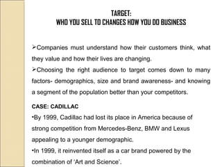 TARGET:
WHO YOU SELL TO CHANGES HOW YOU DO BUSINESS
Companies must understand how their customers think, what
they value and how their lives are changing.
Choosing the right audience to target comes down to many
factors- demographics, size and brand awareness- and knowing
a segment of the population better than your competitors.
CASE: CADILLAC
•By 1999, Cadillac had lost its place in America because of
strong competition from Mercedes-Benz, BMW and Lexus
appealing to a younger demographic.
•In 1999, it reinvented itself as a car brand powered by the
combination of ‘Art and Science’.
 