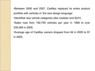 •Between 2000 and 2007, Cadillac replaced its entire product
portfolio with vehicles in ‘the new design language’.
•Identified new vehicle categories (like roadster and SUV).
•Sales rose from 182,750 vehicles per year in 1998 to over
235,000 in 2005.
•Average age of Cadillac owners dropped from 64 in 2000 to 57
in 2005.
 