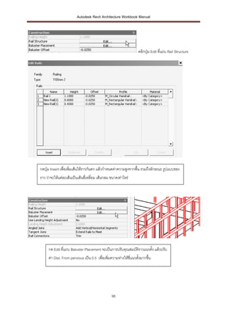 Autodesk Revit Architecture Workbook Manual




                                                                   คลิกปุ่ม Edit ที่แถบ Rail Structure




กดปุ่ม Insert เพื่อเพิ่มเส้นให้ราวกันตก แล้วกาหนดค่าความสูงจากพื้น รวมถึงลักษณะ รูปแบบของ
ราว ว่าจะให้แต่ละเส้นเป็นเส้นสี่เหลี่ยม เส้นกลม ขนาดเท่าไหร่




     กด Edit ที่แถบ Baluster Placement จะเป็นการปรับคุณสมบัติราวแนวตั้ง แล้วปรับ
     ค่า Dist. From pervious เป็น 0.5 เพื่อเพิ่มความห่างให้ซี่แนวตั้งมากขึ้น




                                                98
 