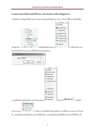 Autodesk Revit Architecture Workbook Manual


การออกแบบสถาปั ตยกรรมโดยใช้ Mass เข้ ามาช่ วยในการจัดการข้ อมูลอาคาร

1.เริ่มต้นด้วยการเปิดชุดเครื่องมือ Mass กาหนดการแสดงชุดเครืองมือ Mass โดยการ คลิกขวาทีชื่อแถบเครื่องมืออื่นๆ
                                                           ่                          ่




แล้วเลือกเปิด                              จะได้ชุดเครื่องมือ Massing                        จากนั้นสร้างก้อน มวล
วัตถุ โดยคลิกไปที่ Create Mass ตั้งชื่อให้กับก้อนมวลวัตถุดงกล่าว
                                                          ั




2. ชุดเครื่องมือจะเปลี่ยนสู่โหมดการสร้างก้อนมวลวัตถุ                       เลือกไปที่                  และเลือก



Solid Extrusion                      (จะเป็นการกาหนดให้สร้างก้อนมวลวัตถุจากการดึงขึ้นมาจากแผ่นระนาบที่วาดลง
ไป ) ชุดเครื่องมือจะเปลี่ยนสู่โหมด Sketch ซึ่งใช้สาหรับการวาดเส้นเพื่อเป็นหน้าตัดพื้นผิวของระนาบที่จะดึงขึ้นมาเป็น



                                                         8
 