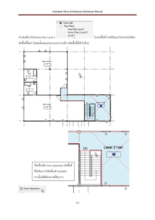 Autodesk Revit Architecture Workbook Manual




ทาเช่นเดียวกันกับArea Plan Level 2                                        ในกรณีชั้นที่ 2จะมีปญหากับโถงบันไดต้อง
                                                                                              ั
ตัดพื้นที่นี้ออก ไม่เช่นนั้นตอนประมาณราคาจะมีการคิดพื้นที่นี้เข้าไปด้วย




               ใช้เครื่องมือ room separation ตัดพื้นที่
               ที่ไม่ต้องการให้เครื่องคานวณออก
               จากนั้นใส่สีห้องตามที่ต้องการ




                                                          107
 