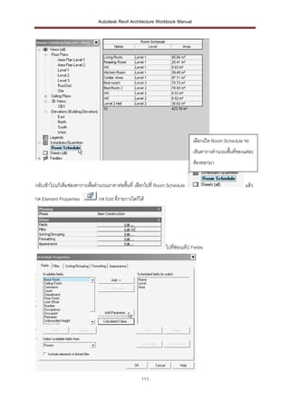 Autodesk Revit Architecture Workbook Manual




                                                                                เลือกเปิด Room Schedule จะ
                                                                                เห็นตารางคานวณพื้นที่ของแต่ละ
                                                                                ห้องออกมา


กลับเข้าไปแก้เพิ่มช่องตารางเพื่อคานวณราคาต่อพื้นที่ เลือกไปที่ Room Schedule                             แล้ว
กด Element Properties           กด Edit ที่รายการใดก็ได้




                                                                  ไปที่ช่องแท๊ป Fields




                                                      111
 