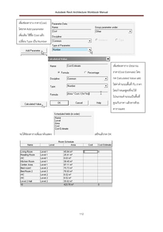 Autodesk Revit Architecture Workbook Manual

เพิ่มช่องตาราง ราคา(Cost)
โดยกด Add parameter
เพิ่มเติม ใช้ชื่อ Cost แล้ว
เปลี่ยน Type เป็น Number




                                                                                 เพิ่มช่องตาราง ประมาณ
                                                                                 ราคา(Cost Estimate) โดย
                                                                                 กด Calculated Value และ
                                                                                 ใส่ค่าคานวณพื้นที่ กับ ราคา
                                                                                 โดยกาหนดสูตรที่จะให้
                                                                                 โปรแกรมคานวณเป็นพื้นที่
                                                                                 คูณกับราคา แล้วหารด้วย
                                                                                 ตารางเมตร




 จะได้ช่องตารางเพิ่มมาดังแสดง                                   เสร็จแล้วกด OK




                                                   112
 