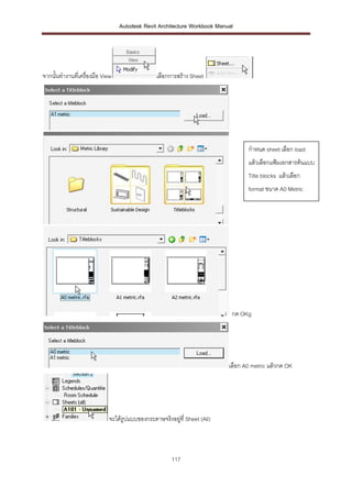 Autodesk Revit Architecture Workbook Manual




จากนั้นทางานที่เครื่องมือ View                  เลือกการสร้าง Sheet




                                                                                 กาหนด sheet เลือก load
                                                                                 แล้วเลือกแฟ้มเอกสารต้นแบบ
                                                                                 Title blocks แล้วเลือก
                                                                                 format ขนาด A0 Metric




                                                                           กด OKg




                                                                          เลือก A0 metric แล้วกด OK




                             จะได้รูปแบบของกระดาษจริงอยูที่ Sheet (All)
                                                        ่



                                                      117
 