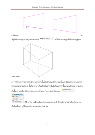 Autodesk Revit Architecture Workbook Manual




ด้านดังแสดง                                                                                                   จะ
ได้รูสี่เหลี่ยมคางหมู แล้วกดปุ่ม Finish Sketch                   จะได้ก้อนมวลวัตถุรูปที่เหลี่ยมคางหมูสูง 16




เมตรดังกล่าว

5. จากนั้นจะทาการเจาะก้อนมวลวัตถุที่สร้างขึ้นให้มีลักษณะเป็นช่องสี่เหลี่ยม 2 ช่องโดยหลักการในการ
เจาะของโปรแกรม Revit นั้นคือการสร้างก้อนวัตถุในสภาพที่เป็นก้อนอากาศขึ้นมาแทนที่ก้อนมวลวัตถุทึบ
ตันนั้นเอง โดยเลือกสร้างก้อนมวลอากาศที่ Void Form >Void Extrusion



                     (วิธีการในการสร้างเหมือนกับก้อนมวลวัตถุ ปกติ ดังเช่นที่ทามาแล้ว) โดยเขียนกรอบ
เป็นสีเหลี่ยม 2 รูปดังแสดงกาหนดขนาดโดยประมาณ
      ่




                                                      12
 