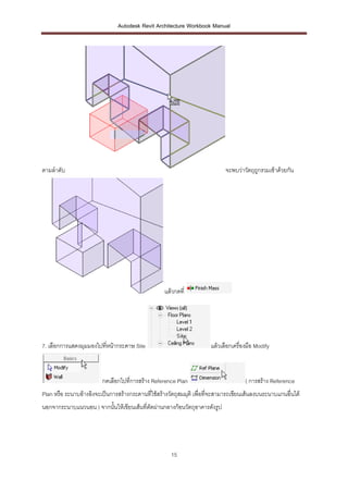 Autodesk Revit Architecture Workbook Manual




ตามลาดับ                                                                    จะพบว่าวัตถุถูกรวมเข้าด้วยกัน




                                                   แล้วกดที่




7. เลือกการแสดงมุมมองไปที่หน้ากระดาษ Site                             แล้วเลือกเครื่องมือ Modify



                         กดเลือกไปที่การสร้าง Reference Plan                         ( การสร้าง Reference
Plan หรือ ระนาบอ้างอิงจะเป็นการสร้างกระดานทีใช้สร้างวัตถุสมมุติ เพื่อที่จะสามารถเขียนเส้นลงบนระนาบแกนอื่นได้
                                            ่
นอกจากระนาบแนวนอน ) จากนั้นให้เขียนเส้นที่ตัดผ่านกลางก้อนวัตถุอาคารดังรูป




                                                      15
 