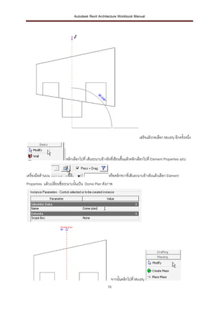 Autodesk Revit Architecture Workbook Manual




                                                                            เสร็จแล้วกดเลือก Modify อีกครังหนึ่ง
                                                                                                          ้



                         คลิกเลือกไปที่ เส้นระนาบอ้างอิงที่เขียนขึ้นแล้วคลิกเลือกไปที่ Element Properties แถบ


เครื่องมือด้านบน                                      หรือคลิกขวาทีเ่ ส้นระนาบอ้างอิงแล้วเลือก Element
Properties แล้วเปลี่ยนชื่อระนาบนั้นเป็น Dome Plan ดังภาพ




                                                        จากนั้นคลิกไปที่ Modify
                                                      16
 