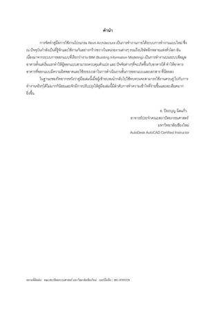 คานา

         การจัดทาคูมือการใช้งานโปรแกรม Revit Architecture เป็นการทางานภายใต้ระบบการทางานแบบใหม่ ซึ่ง
                     ่
ณ ปัจจุบันกาลังเป็นที่รู้จกและใช้งานกันอย่างกว้างขวางในหน่วยงานต่างๆ รวมถึงบริษัทอีกหลายแห่งทั่วโลก อัน
                          ั
เนื่องมาจากระบบการออกแบบทีเ่ รียกว่างาน BIM (Building Information Modeling) เป็นการทางานบนระบบข้อมูล
อาคารตั้งแต่เริ่มแรกทาให้ผู้ออกแบบสามารถควบคุมตัวแปร และ ปัจจัยต่างๆทีจะเกิดขึ้นกับอาคารได้ ทาให้อาคาร
                                                                          ่
อาคารที่ออกแบบมีความผิดพลาดและใช้ระยะเวลาในการดาเนินงานขั้นการออกแบบและเอกสาร ที่น้อยลง
         ในฐานะของวิทยากรหวังว่าคู่มือเล่มนี้เมื่อผู้เข้าอบรมนากลับไปใช้ทบทวนจะสามารถใช้งานควบคู่ ไปกับการ
ทางานจริงๆได้ไม่มากก็น้อยและจักมีการปรับปรุงให้คู่มือเล่มนี้มลาดับการทาความเข้าใจที่งายขึนและละเอียดมาก
                                                              ี                      ่ ้
ยิ่งขึ้น


                                                                                                     อ. ปิยะบุญ นิลแก้ว
                                                                                     อาจารย์ประจาคณะสถาปัตยกรรมศาสตร์
                                                                                                    มหาวิทยาลัยเชียงใหม่
                                                                                     AutoDesk AutoCAD Certified Instructor




สถานที่ติดต่อ: คณะสถาปัตยกรรมศาสตร์ มหาวิทยาลัยเชียงใหม่ เบอร์มือถือ : 081-9393528
 