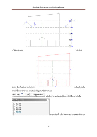Autodesk Revit Architecture Workbook Manual




จะได้ดังรูปที่แสดง                                                                                  แล้วคลิกที่




Modify เลือกก้อนวัตถุอาคารที่สร้างขึ้น                                                          กดเคื่องมือช่วยใน
การแยกชั้นอาคารคือ Floor Area Face ที่อยู่แถบเครื่องมือด้านบน

                                                   แล้วเลือกชั้นตามเส้นระดับที่ต้องการให้มีพื้นอาคารเกิดขึ้น




                                                           อาจจะเลือกทั้ง 5ชั้นก็ได้ พบว่าจะมีการตัดสร้างพื้นสมมุติ




                                                      26
 