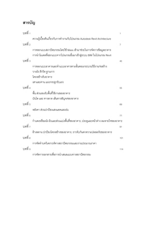 สารบัญ
บทที่ 1                                                                             1
          ความรู้เบื้องต้นเกี่ยวกับการทางานกับโปรแกรม Autodesk Revit Architecture
บทที่ 2                                                                             7
          การออกแบบสถาปัตยกรรมโดยใช้ Mass เข้ามาช่วยในการจัดการข้อมูลอาคาร
          การนาโมเดลที่ออกแบบจากโปรแกรมอื่นมาเข้าสู่ระบบ BIM ในโปรแกรม Revit
บทที่ 3                                                                             40
          การออกแบบอาคารและทาแบบอาคารตามขั้นตอนกระบวนวิธงานก่อสร้าง
                                                        ี
          วางผัง ตีกริด ฐานราก
          โครงสร้างรับอาคาร
          เสาและคาน แนวกระดูกรับแรง
บทที่ 4                                                                             55
          พื้น ส่วนรองรับพื้นที่ใช้งานของอาคาร
          บันได และ ทางลาด เส้นทางสัญจรของอาคาร
บทที่ 5                                                                             69
          หลังคา ส่วนปกป้องแสงแดดและฝน
บทที่ 6                                                                             77
          กาแพงหรือผนัง ผิวและส่วนแบ่งพื้นที่ของอาคาร, ประตูและหน้าต่าง ลมหายใจของอาคาร
บทที่ 7                                                                             91
          ฝ้าเพดาน ปกป้องโครงสร้างของอาคาร, ราวจับกันตกความปลอดภัยของอาคาร
บทที่ 8                                                                             101
          การจัดทาบทวิเคราะห์ทางสถาปัตยกรรมและงานประมาณราคา
บทที่ 9                                                                             114
          การจัดการเอกสารเพื่อการนาเสนอแบบทางสถาปัตยกรรม
 