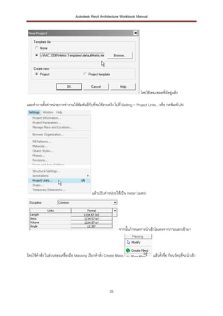 Autodesk Revit Architecture Workbook Manual




                                                                           โดยใช้เทมเพลตที่มีอยูแล้ว
                                                                                                ่

และทาการตั้งค่าหน่วยการทางานให้สัมพันธืกับที่จะใช้งานจริง ไปที่ Setting > Project Units…หรือ กดพิมพ์ UN




                                           แล้วปรับค่าหน่วยให้เป็น meter (เมตร)




                                                             จากนั้นกาหนดการนาเข้าโมเดลจากภายนอกเข้ามา



โดยใช้คาสั่ง ในส่วนของเครื่องมือ Massing เรียกคาสั่ง Create Mass                   แล้วตั้งชือ ก้อนวัตถุที่จะนาเข้า
                                                                                             ่




                                                      35
 