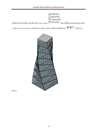 Autodesk Revit Architecture Workbook Manual




แล้วใช้คาสั่ง สร้างผนังขึ้นมาโดยเลือกไปที่ Curtain System              เลือกไปที่พื้นผิวผนังของก้อนวัตถุ จัดทา

การสร้างระบบ Create System จะได้ผนังกระจกเฟรม แล้วทาการปิดก้อนวัตถุที่นาเข้ามา                จะได้อาคาร




ดังกล่าว




                                                        39
 