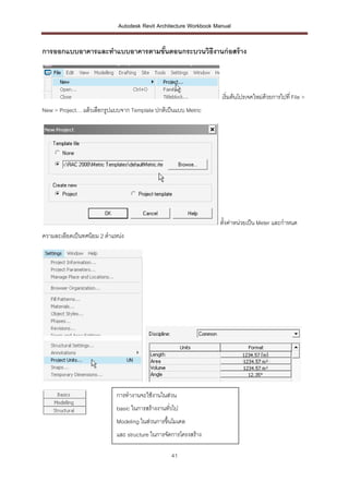 Autodesk Revit Architecture Workbook Manual


การออกแบบอาคารและทาแบบอาคารตามขันตอนกระบวนวิธีงานก่ อสร้ าง
                                ้



                                                                    เริ่มต้นโปรเจคใหม่ดวยการไปที่ File >
                                                                                       ้
New > Project… แล้วเลือกรูปแบบจาก Template ปกติเป็นแบบ Metric




                                                                   ตั้งค่าหน่วยเป็น Meter และกาหนด
ความละเอียดเป็นทศนิยม 2 ตาแหน่ง




                            การทางานจะใช้งานในส่วน
                            basic ในการสร้างงานทั่วไป
                            Modeling ในส่วนการขึ้นโมเดล
                            และ structure ในการจัดการโครงสร้าง

                                                  41
 