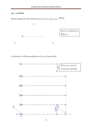 Autodesk Revit Architecture Workbook Manual


Step 1 วางผัง ตีกริด

ใช้คาสั่งการเขียนเส้นกริด เลือก คาสั่งกริดในหมวด Basic ในแถบ Object Family




                                                                             เริ่มจากการวางเส้นกริด ลงบน
                                                                             พื้นที่ทางาน




ลากเส้นกริดตามภาพ ซึ่งกริดแต่ละเส้นมีระยะห่างกัน 6 เมตร ไปจนครบห้าเส้น



                                                                             ชี้เม้าลากลงมา จะสามารถ
                                                                             กาหนดระยะห่างของกริดได้




                                                     42
 